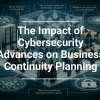 The Impact of Cybersecurity Advances on Business Continuity Planning